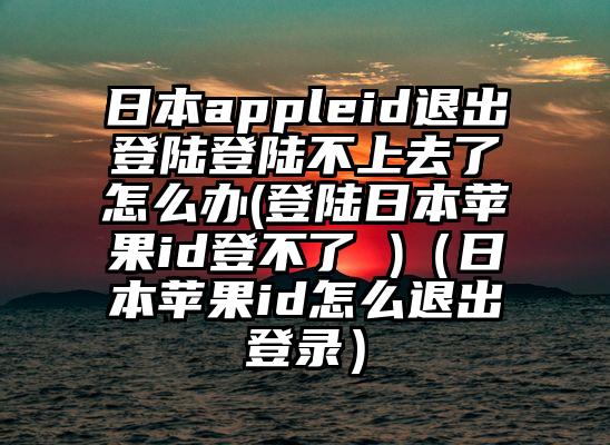 日本appleid退出登陆登陆不上去了怎么办(登陆日本苹果id登不了 )（日本苹果id怎么退出登录）