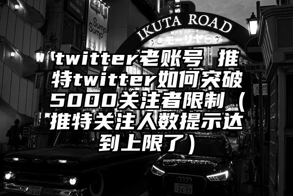 twitter老账号 推特twitter如何突破5000关注者限制（推特关注人数提示达到上限了）