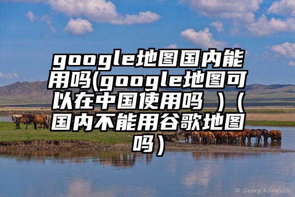 google地图国内能用吗(google地图可以在中国使用吗 )（国内不能用谷歌地图吗）