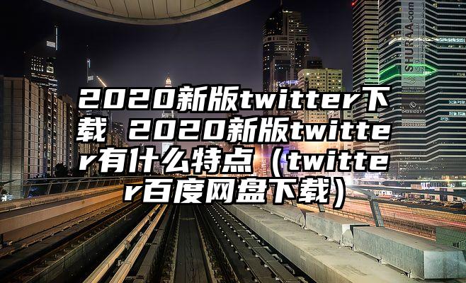 2020新版twitter下载 2020新版twitter有什么特点（twitter百度网盘下载）