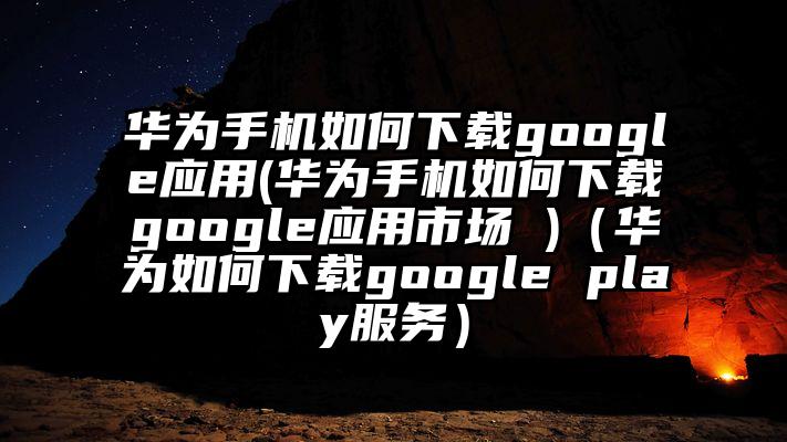 华为手机如何下载google应用(华为手机如何下载google应用市场 )（华为如何下载google play服务）