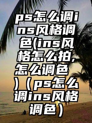 ps怎么调ins风格调色(ins风格怎么拍,怎么调色 )（ps怎么调ins风格调色）