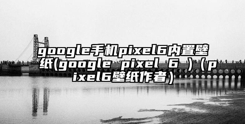 google手机pixel6内置壁纸(google pixel 6 )（pixel6壁纸作者）