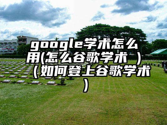 google学术怎么用(怎么谷歌学术 )（如何登上谷歌学术）