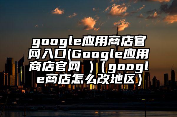 google应用商店官网入口(Google应用商店官网 )（google商店怎么改地区）