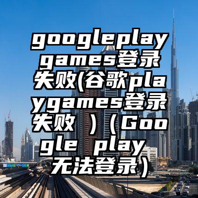 googleplaygames登录失败(谷歌playgames登录失败 )（Google play 无法登录）