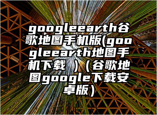 googleearth谷歌地图手机版(googleearth地图手机下载 )（谷歌地图google下载安卓版）