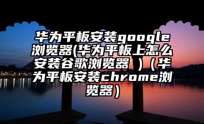 华为平板安装google浏览器(华为平板上怎么安装谷歌浏览器 )（华为平板安装chrome浏览器）