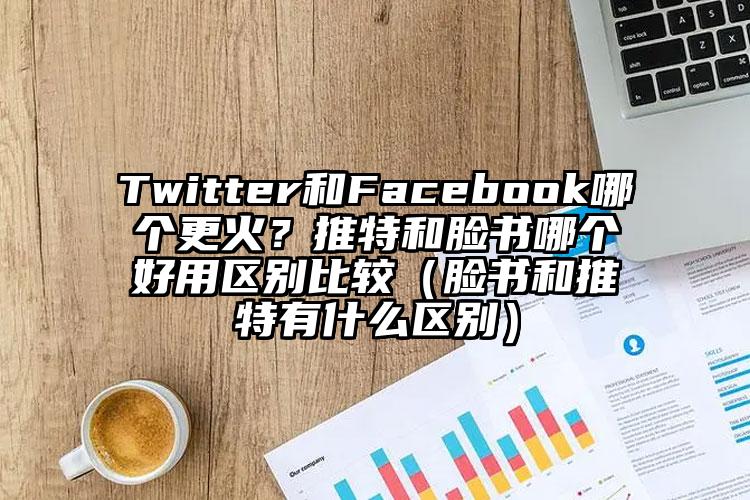 Twitter和Facebook哪个更火？推特和脸书哪个好用区别比较（脸书和推特有什么区别）