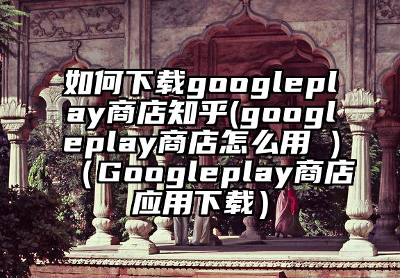 如何下载googleplay商店知乎(googleplay商店怎么用 )（Googleplay商店应用下载）