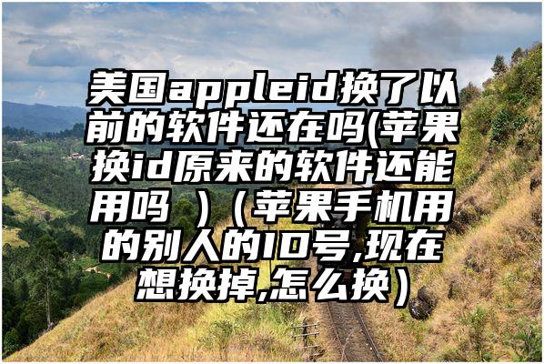 美国appleid换了以前的软件还在吗(苹果换id原来的软件还能用吗 )（苹果手机用的别人的ID号,现在想换掉,怎么换）