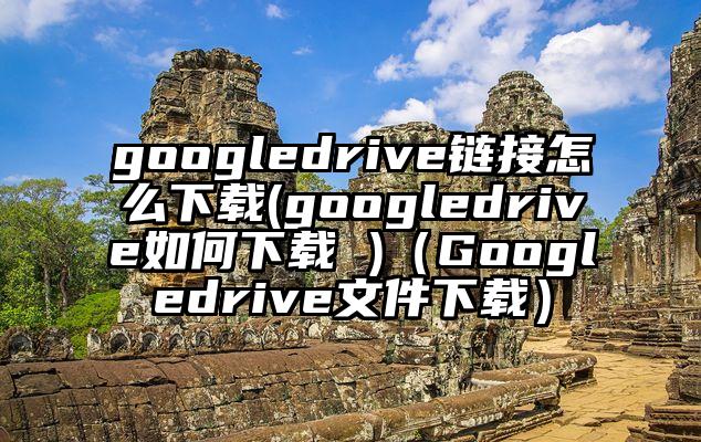 googledrive链接怎么下载(googledrive如何下载 )（Googledrive文件下载）