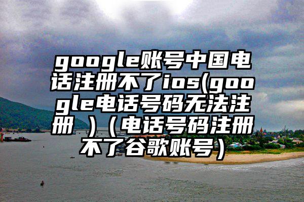 google账号中国电话注册不了ios(google电话号码无法注册 )（电话号码注册不了谷歌账号）