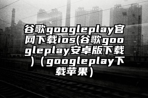 谷歌googleplay官网下载ios(谷歌googleplay安卓版下载 )（googleplay下载苹果）