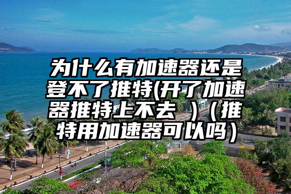 为什么有加速器还是登不了推特(开了加速器推特上不去 )（推特用加速器可以吗）