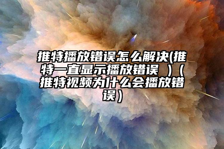 推特播放错误怎么解决(推特一直显示播放错误 )（推特视频为什么会播放错误）