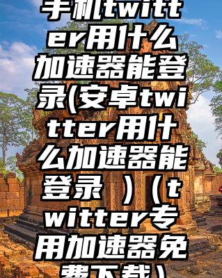 手机twitter用什么加速器能登录(安卓twitter用什么加速器能登录 )（twitter专用加速器免费下载）