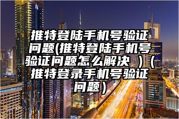 推特登陆手机号验证问题(推特登陆手机号验证问题怎么解决 )（推特登录手机号验证问题）