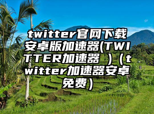 twitter官网下载安卓版加速器(TWITTER加速器 )（twitter加速器安卓免费）