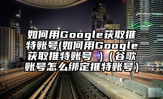 如何用Google获取推特账号(如何用Google获取推特账号 )（谷歌账号怎么绑定推特账号）