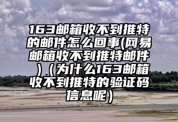 163邮箱收不到推特的邮件怎么回事(网易邮箱收不到推特邮件 )（为什么163邮箱收不到推特的验证码信息呢）