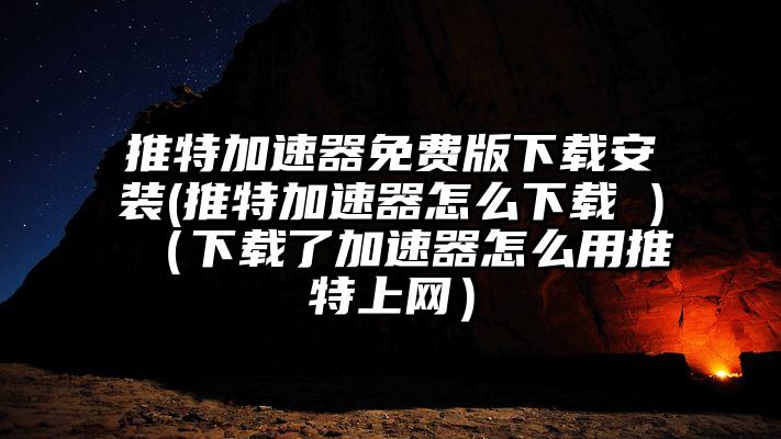 推特加速器免费版下载安装(推特加速器怎么下载 )（下载了加速器怎么用推特上网）