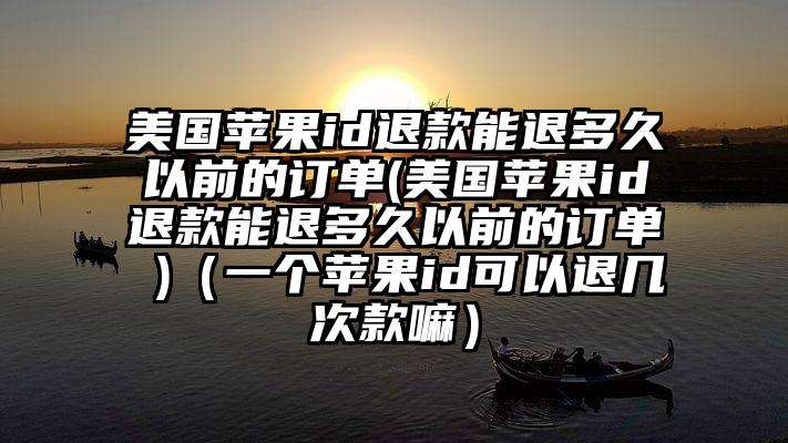 美国苹果id退款能退多久以前的订单(美国苹果id退款能退多久以前的订单 )（一个苹果id可以退几次款嘛）