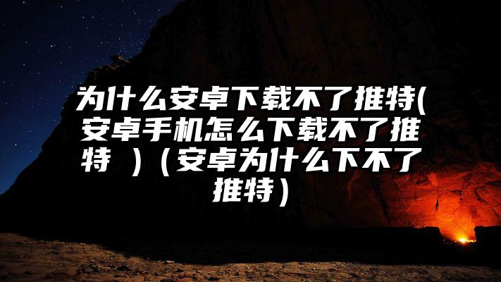 为什么安卓下载不了推特(安卓手机怎么下载不了推特 )（安卓为什么下不了推特）