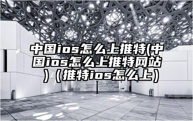 中国ios怎么上推特(中国ios怎么上推特网站 )（推特ios怎么上）