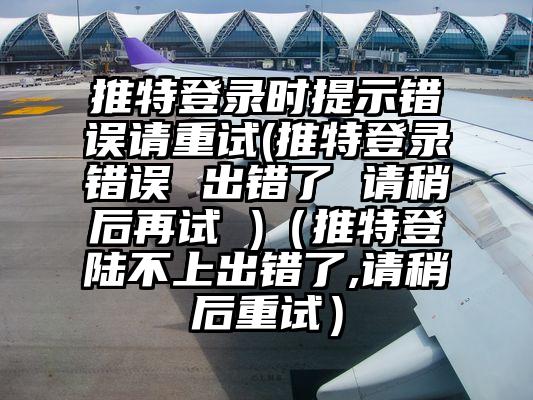 推特登录时提示错误请重试(推特登录错误 出错了 请稍后再试 )（推特登陆不上出错了,请稍后重试）