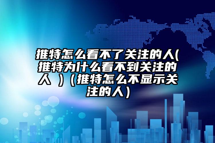 推特怎么看不了关注的人(推特为什么看不到关注的人 )（推特怎么不显示关注的人）