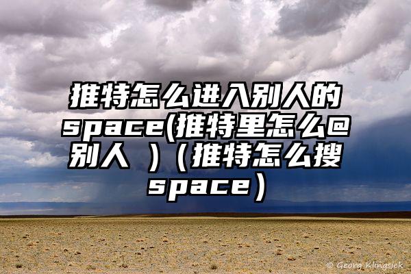 推特怎么进入别人的space(推特里怎么@别人 )（推特怎么搜space）