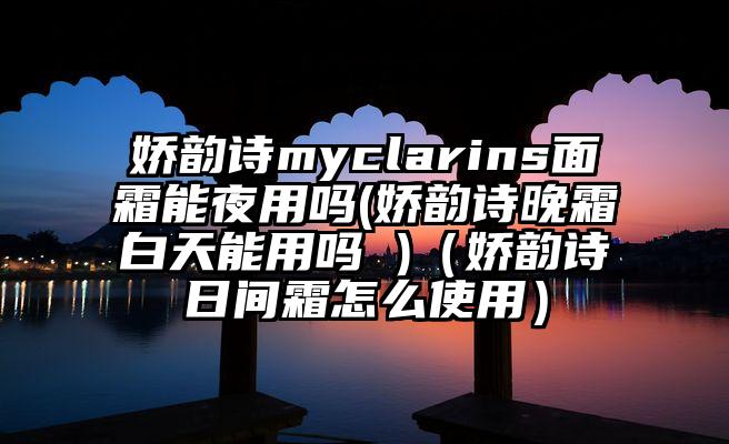 娇韵诗myclarins面霜能夜用吗(娇韵诗晚霜白天能用吗 )（娇韵诗日间霜怎么使用）