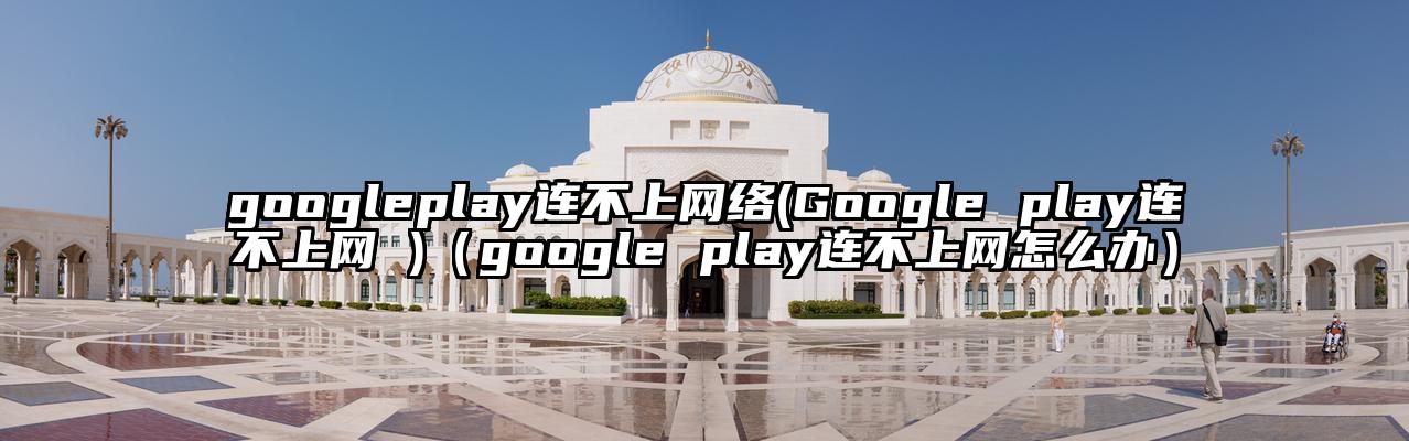 googleplay连不上网络(Google play连不上网 )（google play连不上网怎么办）