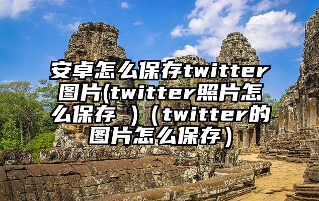 安卓怎么保存twitter图片(twitter照片怎么保存 )（twitter的图片怎么保存）