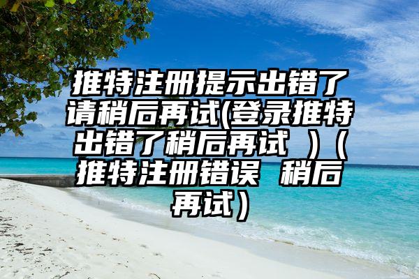 推特注册提示出错了请稍后再试(登录推特出错了稍后再试 )（推特注册错误 稍后再试）