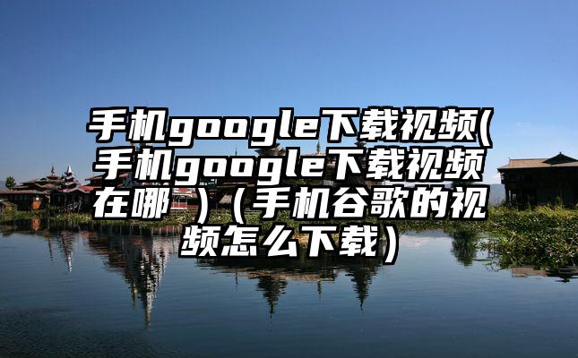 手机google下载视频(手机google下载视频在哪 )（手机谷歌的视频怎么下载）