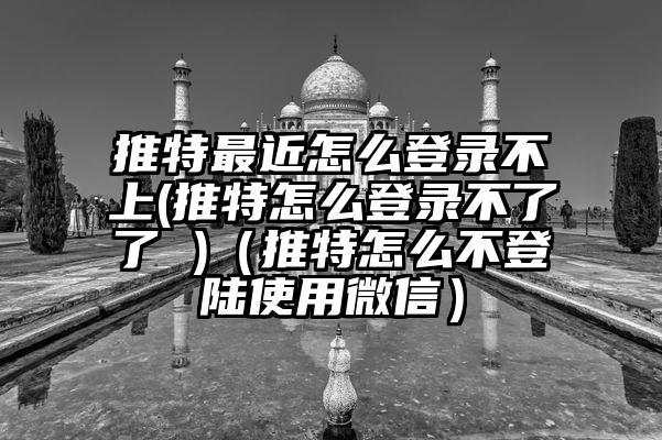 推特最近怎么登录不上(推特怎么登录不了了 )（推特怎么不登陆使用微信）