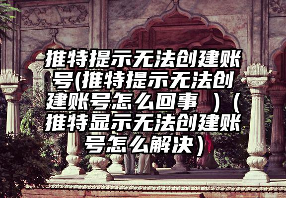 推特提示无法创建账号(推特提示无法创建账号怎么回事 )（推特显示无法创建账号怎么解决）