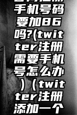 twitter官网注册手机号码要加86吗?(twitter注册需要手机号怎么办 )（twitter注册添加一个手机号码）