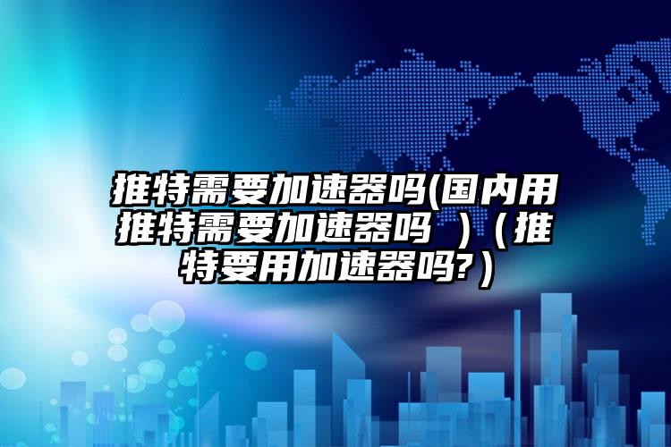 推特需要加速器吗(国内用推特需要加速器吗 )（推特要用加速器吗?）