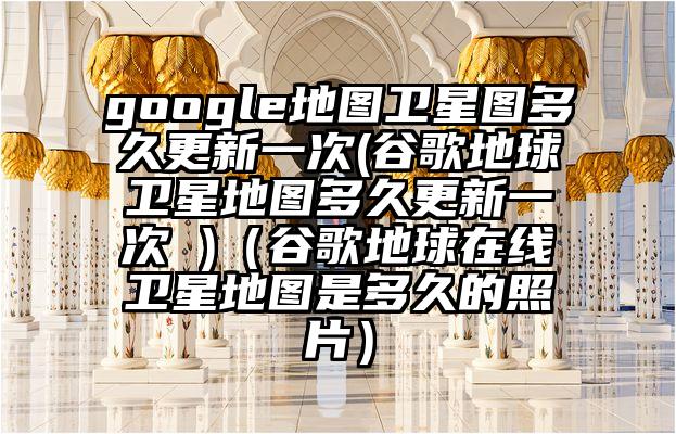 google地图卫星图多久更新一次(谷歌地球卫星地图多久更新一次 )（谷歌地球在线卫星地图是多久的照片）