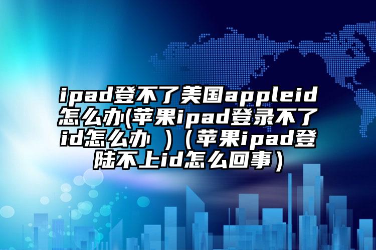 ipad登不了美国appleid怎么办(苹果ipad登录不了id怎么办 )（苹果ipad登陆不上id怎么回事）