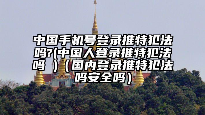 中国手机号登录推特犯法吗?(中国人登录推特犯法吗 )（国内登录推特犯法吗安全吗）