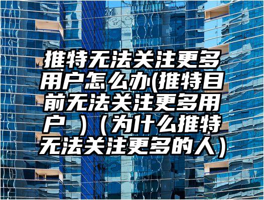 推特无法关注更多用户怎么办(推特目前无法关注更多用户 )（为什么推特无法关注更多的人）