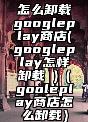 怎么卸载googleplay商店(googleplay怎样卸载 )（gooleplay商店怎么卸载）