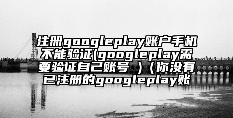 注册googleplay账户手机不能验证(googleplay需要验证自己账号 )（你没有已注册的googleplay账