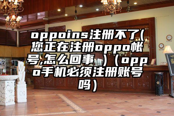 oppoins注册不了(您正在注册oppo帐号,怎么回事 )（oppo手机必须注册账号吗）