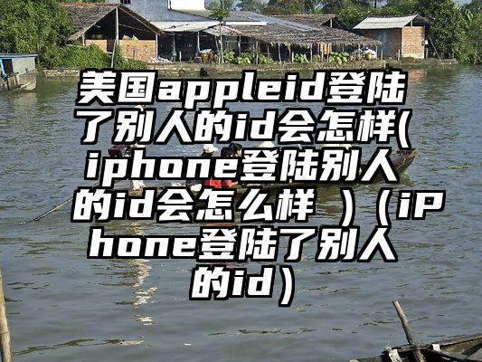 美国appleid登陆了别人的id会怎样(iphone登陆别人的id会怎么样 )（iPhone登陆了别人的id）