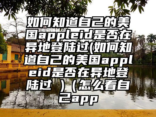 如何知道自己的美国appleid是否在异地登陆过(如何知道自己的美国appleid是否在异地登陆过 )（怎么看自己app